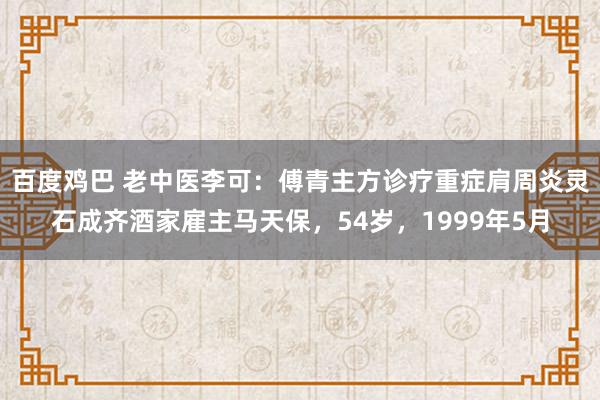 百度鸡巴 老中医李可：傅青主方诊疗重症肩周炎灵石成齐酒家雇主马天保，54岁，1999年5月