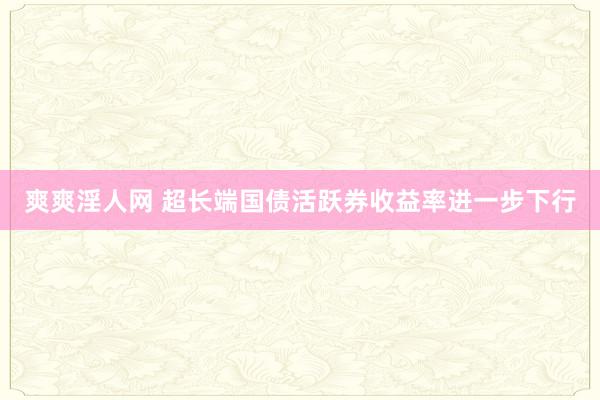 爽爽淫人网 超长端国债活跃券收益率进一步下行