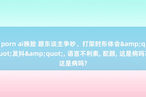 porn ai换脸 跟东谈主争吵、打架时形体会&quot;发抖&quot;， 语言不利索， 酡颜， 这是病吗?