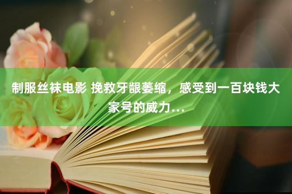 制服丝袜电影 挽救牙龈萎缩,感受到一百块钱大家号的威力…
