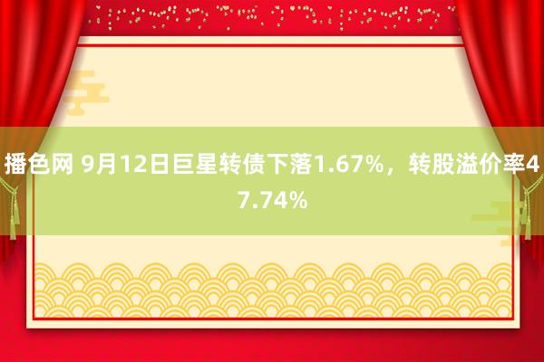 播色网 9月12日巨星转债下落1.67%，转股溢价率47.74%