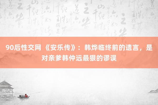 90后性交网 《安乐传》：韩烨临终前的遗言，是对亲爹韩仲远最狠的谬误