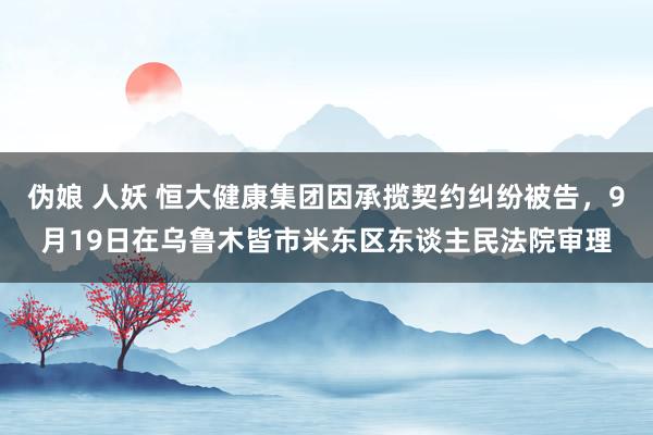 伪娘 人妖 恒大健康集团因承揽契约纠纷被告，9月19日在乌鲁木皆市米东区东谈主民法院审理