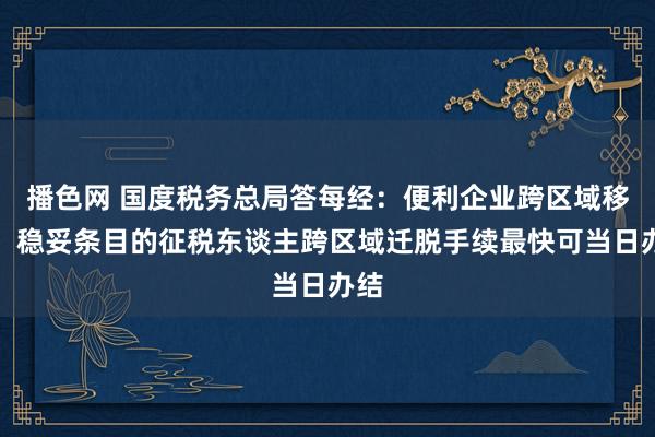 播色网 国度税务总局答每经：便利企业跨区域移动，稳妥条目的征税东谈主跨区域迁脱手续最快可当日办结