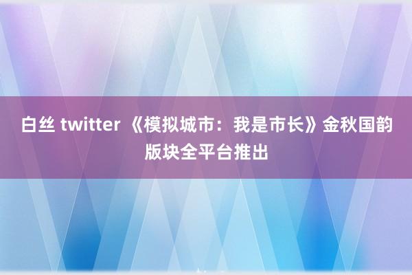 白丝 twitter 《模拟城市：我是市长》金秋国韵版块全平台推出