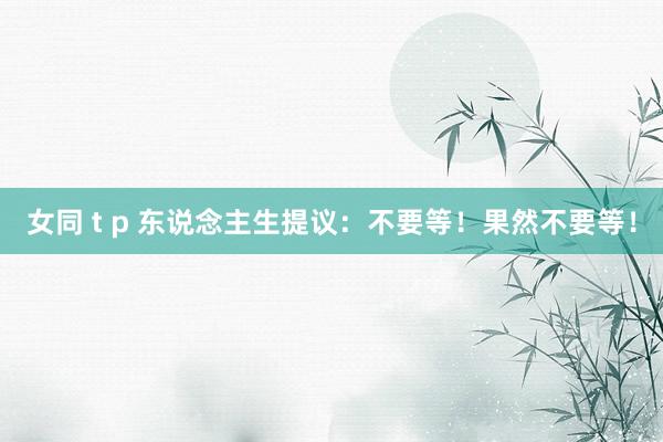 女同 t p 东说念主生提议:不要等!果然不要等!