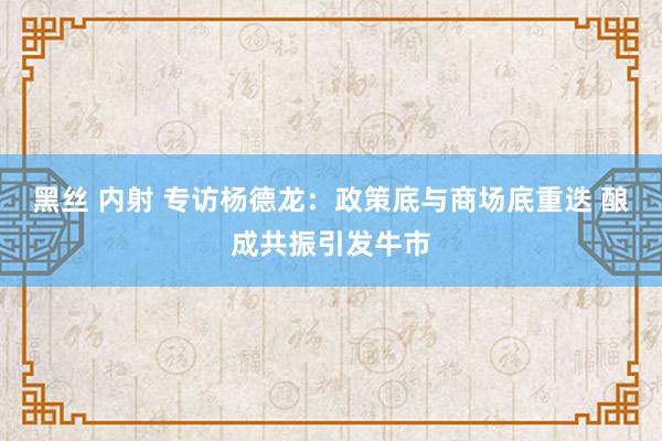 黑丝 内射 专访杨德龙：政策底与商场底重迭 酿成共振引发牛市