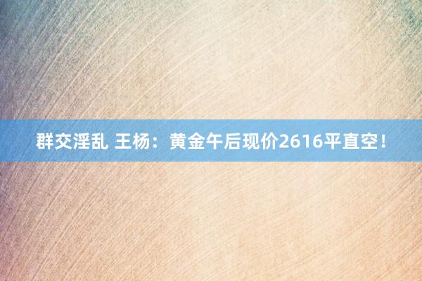 群交淫乱 王杨：黄金午后现价2616平直空！