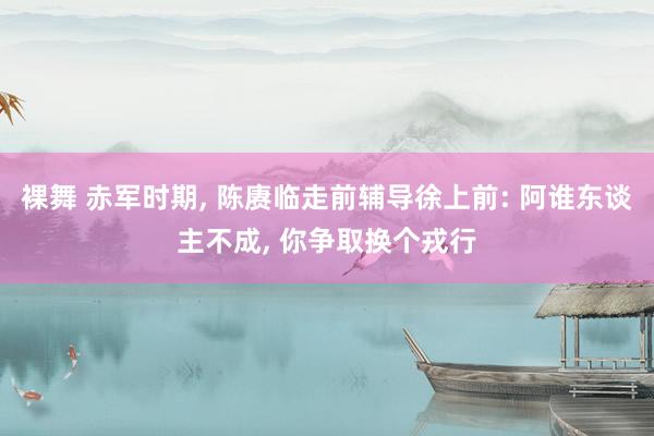 裸舞 赤军时期， 陈赓临走前辅导徐上前: 阿谁东谈主不成， 你争取换个戎行