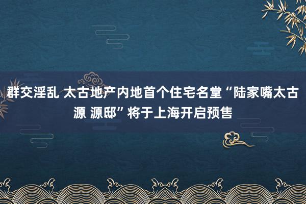 群交淫乱 太古地产内地首个住宅名堂“陆家嘴太古源 源邸”将于上海开启预售