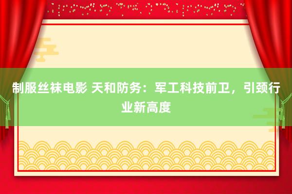 制服丝袜电影 天和防务：军工科技前卫，引颈行业新高度