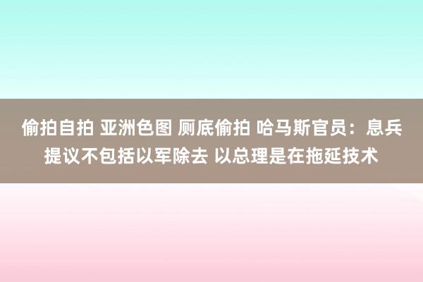 偷拍自拍 亚洲色图 厕底偷拍 哈马斯官员：息兵提议不包括以军除去 以总理是在拖延技术