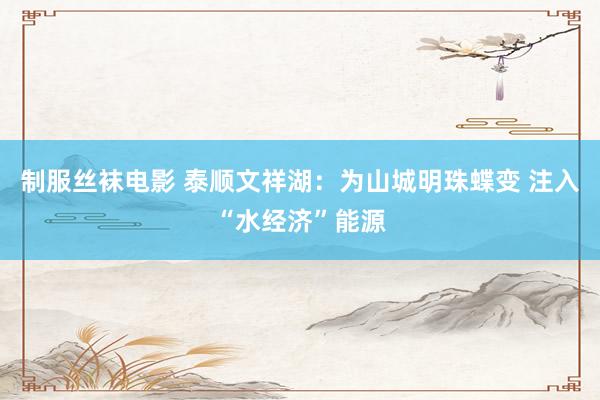 制服丝袜电影 泰顺文祥湖：为山城明珠蝶变 注入“水经济”能源