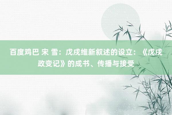 百度鸡巴 宋 雪：戊戌维新叙述的设立：《戊戌政变记》的成书、传播与接受
