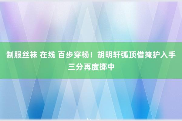 制服丝袜 在线 百步穿杨！胡明轩弧顶借掩护入手三分再度掷中