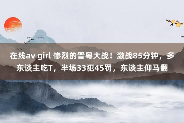 在线av girl 惨烈的晋粤大战！激战85分钟，多东谈主吃T，半场33犯45罚，东谈主仰马翻