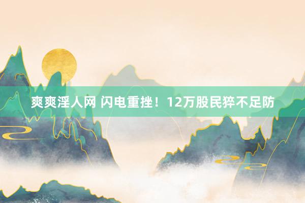 爽爽淫人网 闪电重挫！12万股民猝不足防