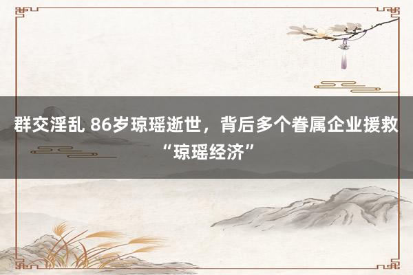 群交淫乱 86岁琼瑶逝世，背后多个眷属企业援救“琼瑶经济”
