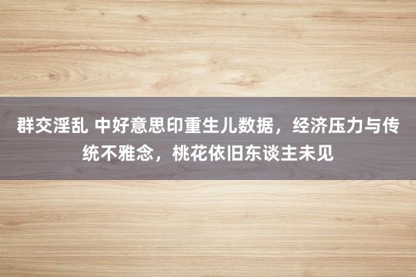 群交淫乱 中好意思印重生儿数据，经济压力与传统不雅念，桃花依旧东谈主未见
