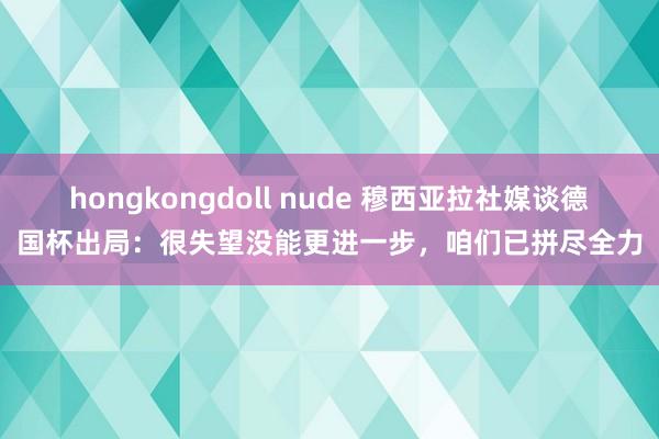 hongkongdoll nude 穆西亚拉社媒谈德国杯出局：很失望没能更进一步，咱们已拼尽全力