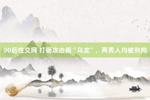 90后性交网 打砸攻击闹“乌龙”，两男人均被刑拘