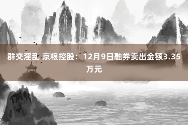 群交淫乱 京粮控股：12月9日融券卖出金额3.35万元