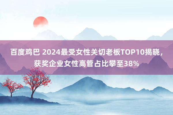 百度鸡巴 2024最受女性关切老板TOP10揭晓,获奖企业女性高管占比攀至38%