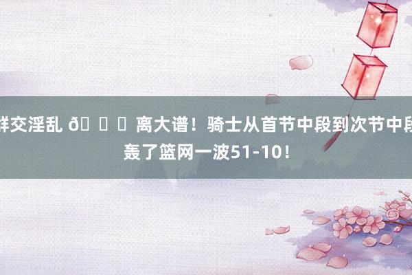 群交淫乱 😅离大谱！骑士从首节中段到次节中段轰了篮网一波51-10！