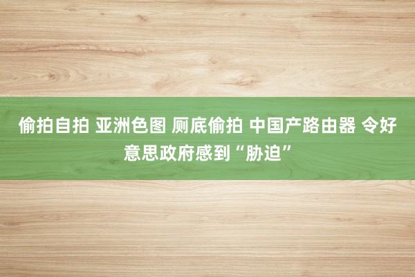 偷拍自拍 亚洲色图 厕底偷拍 中国产路由器 令好意思政府感到“胁迫”