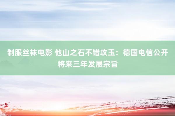 制服丝袜电影 他山之石不错攻玉：德国电信公开将来三年发展宗旨