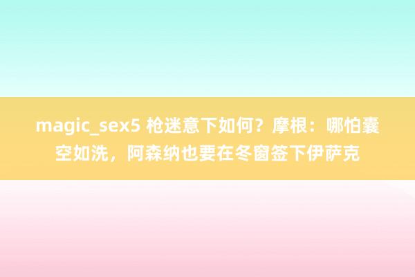 magic_sex5 枪迷意下如何？摩根：哪怕囊空如洗，阿森纳也要在冬窗签下伊萨克