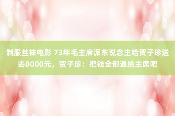 制服丝袜电影 73年毛主席派东说念主给贺子珍送去8000元，贺子珍：把钱全部退给主席吧