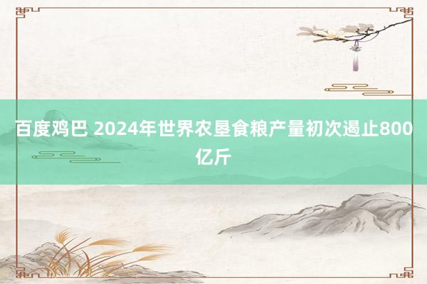 百度鸡巴 2024年世界农垦食粮产量初次遏止800亿斤