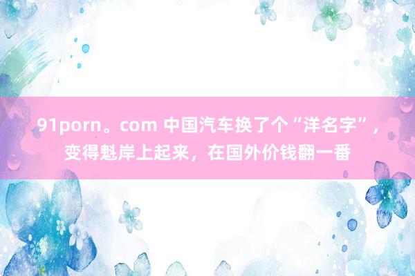 91porn。com 中国汽车换了个“洋名字”，变得魁岸上起来，在国外价钱翻一番