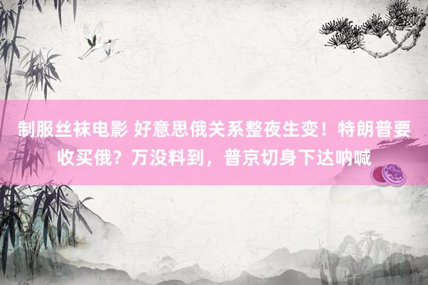 制服丝袜电影 好意思俄关系整夜生变！特朗普要收买俄？万没料到，普京切身下达呐喊