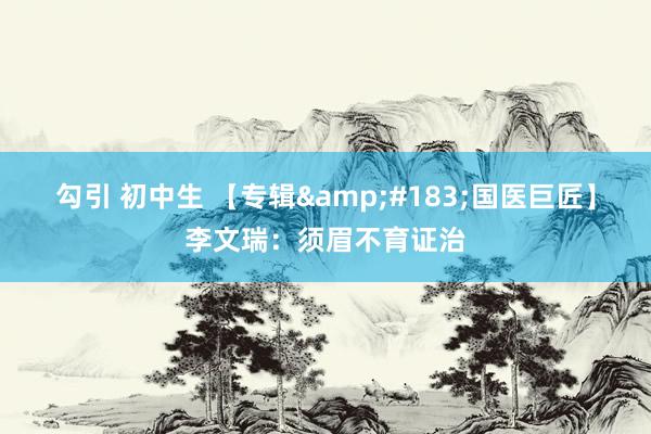 勾引 初中生 【专辑&#183;国医巨匠】李文瑞：须眉不育证治