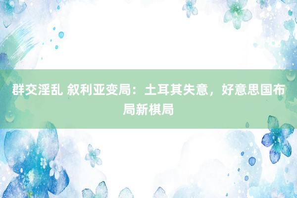 群交淫乱 叙利亚变局：土耳其失意，好意思国布局新棋局