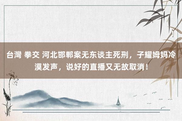 台灣 拳交 河北邯郸案无东谈主死刑，子耀姆妈冷漠发声，说好的直播又无故取消！