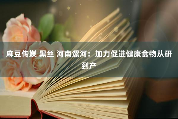 麻豆传媒 黑丝 河南漯河：加力促进健康食物从研到产