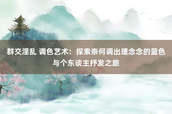 群交淫乱 调色艺术：探索奈何调出理念念的蓝色与个东谈主抒发之旅