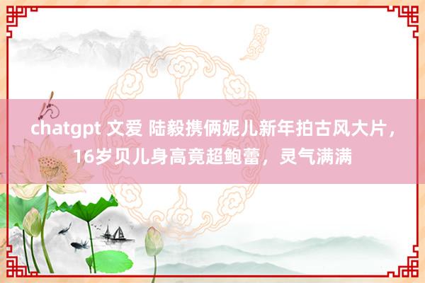 chatgpt 文爱 陆毅携俩妮儿新年拍古风大片，16岁贝儿身高竟超鲍蕾，灵气满满