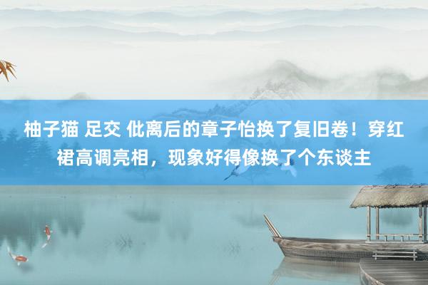 柚子猫 足交 仳离后的章子怡换了复旧卷！穿红裙高调亮相，现象好得像换了个东谈主