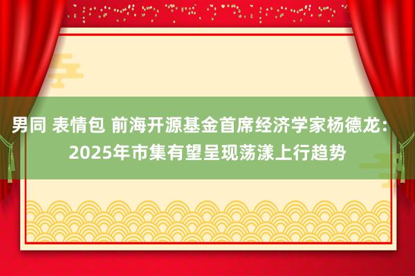 男同 表情包 前海开源基金首席经济学家杨德龙： 2025年市集有望呈现荡漾上行趋势