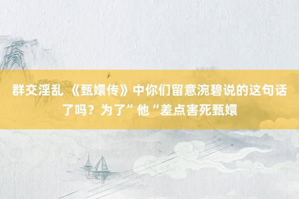 群交淫乱 《甄嬛传》中你们留意涴碧说的这句话了吗？为了”他“差点害死甄嬛