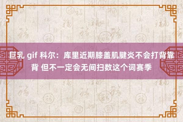 巨乳 gif 科尔：库里近期膝盖肌腱炎不会打背靠背 但不一定会无间扫数这个词赛季