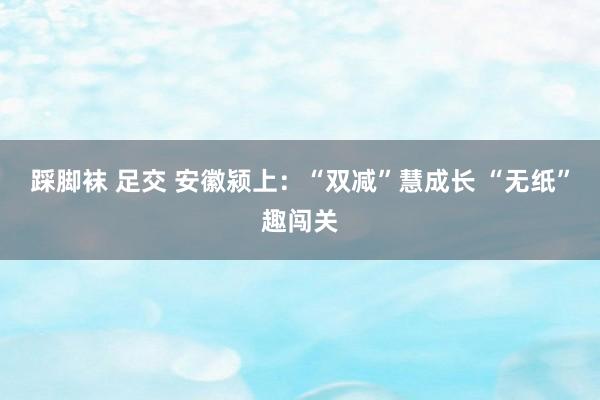 踩脚袜 足交 安徽颍上：“双减”慧成长 “无纸”趣闯关