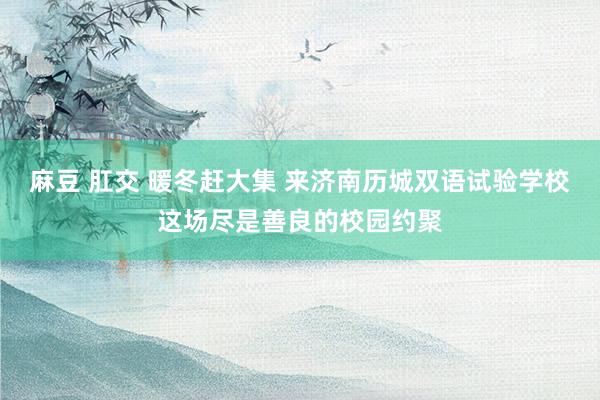 麻豆 肛交 暖冬赶大集 来济南历城双语试验学校这场尽是善良的校园约聚
