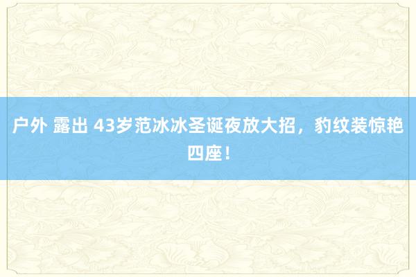 户外 露出 43岁范冰冰圣诞夜放大招，豹纹装惊艳四座！