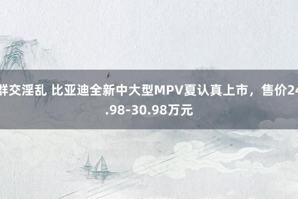 群交淫乱 比亚迪全新中大型MPV夏认真上市，售价24.98-30.98万元