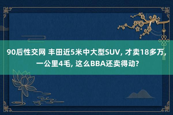 90后性交网 丰田近5米中大型SUV， 才卖18多万， 一公里4毛， 这么BBA还卖得动?